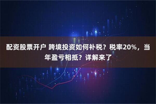 配资股票开户 跨境投资如何补税？税率20%，当年盈亏相抵？详解来了