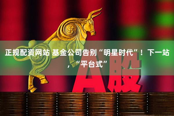 正规配资网站 基金公司告别“明星时代”！下一站，“平台式”