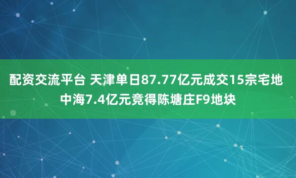 配资交流平台 天津单日87.77亿元成交15宗宅地 中海7.4亿元竞得陈塘庄F9地块