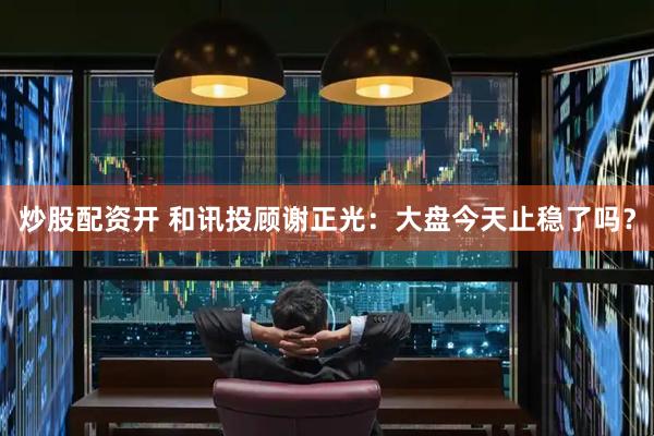 炒股配资开 和讯投顾谢正光：大盘今天止稳了吗？