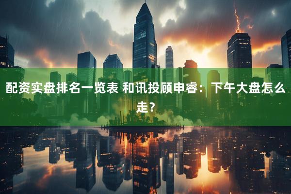 配资实盘排名一览表 和讯投顾申睿：下午大盘怎么走？
