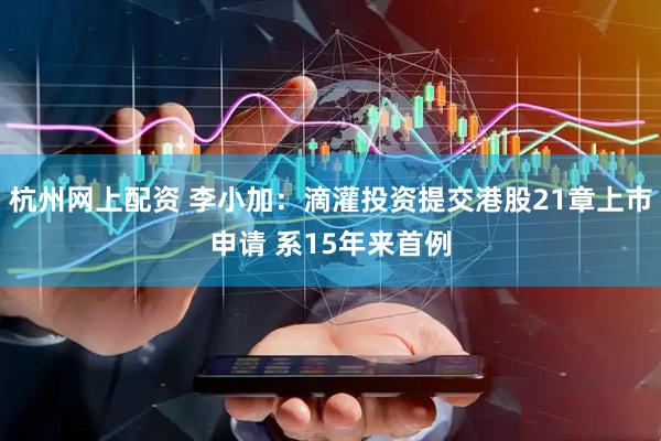 杭州网上配资 李小加：滴灌投资提交港股21章上市申请 系15年来首例