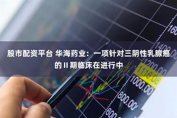 股市配资平台 华海药业：一项针对三阴性乳腺癌的Ⅱ期临床在进行中