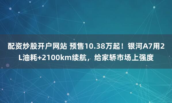 配资炒股开户网站 预售10.38万起！银河A7用2L油耗+2100km续航，给家轿市场上强度