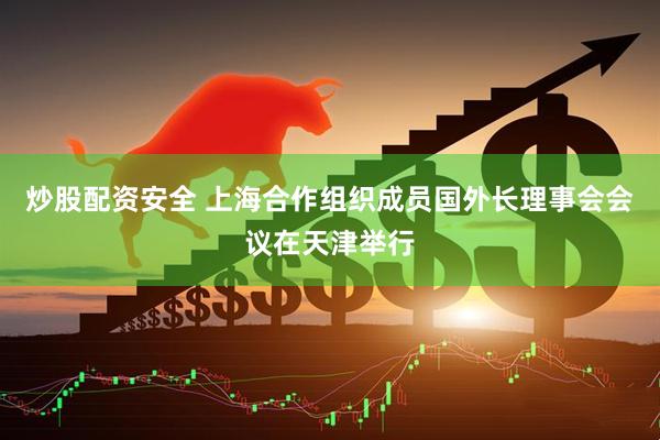 炒股配资安全 上海合作组织成员国外长理事会会议在天津举行