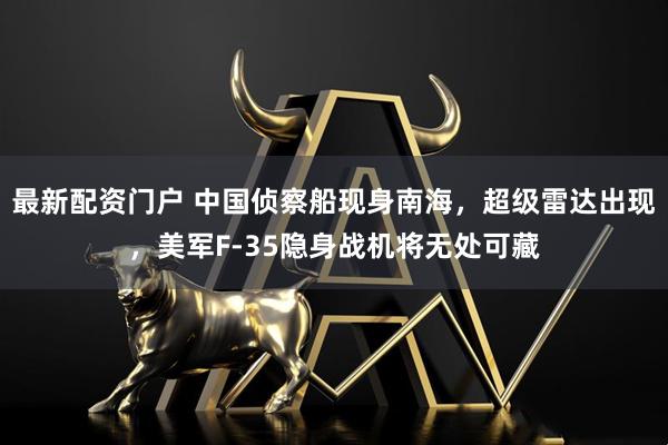 最新配资门户 中国侦察船现身南海，超级雷达出现，美军F-35隐身战机将无处可藏