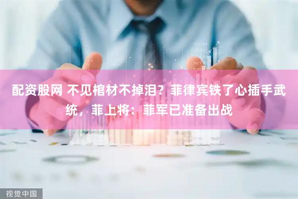 配资股网 不见棺材不掉泪？菲律宾铁了心插手武统，菲上将：菲军已准备出战