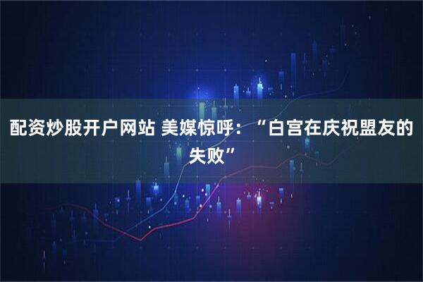 配资炒股开户网站 美媒惊呼：“白宫在庆祝盟友的失败”