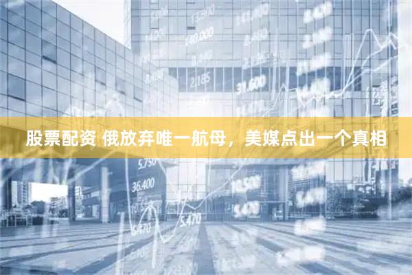 股票配资 俄放弃唯一航母，美媒点出一个真相