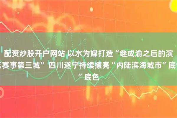 配资炒股开户网站 以水为媒打造“继成渝之后的演艺赛事第三城” 四川遂宁持续擦亮“内陆滨海城市”底色