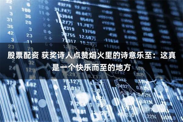 股票配资 获奖诗人点赞烟火里的诗意乐至：这真是一个快乐而至的地方