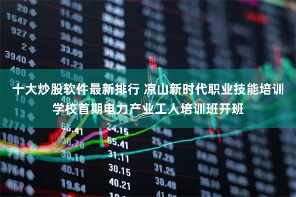 十大炒股软件最新排行 凉山新时代职业技能培训学校首期电力产业工人培训班开班