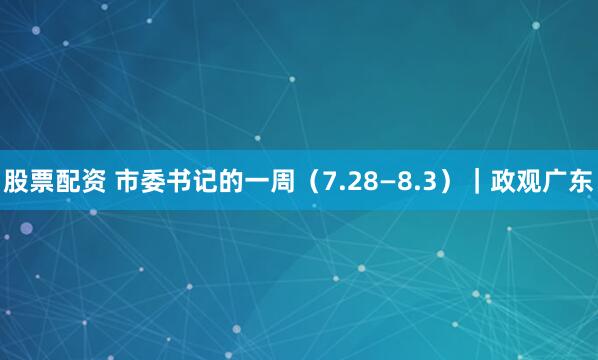 股票配资 市委书记的一周（7.28—8.3）｜政观广东
