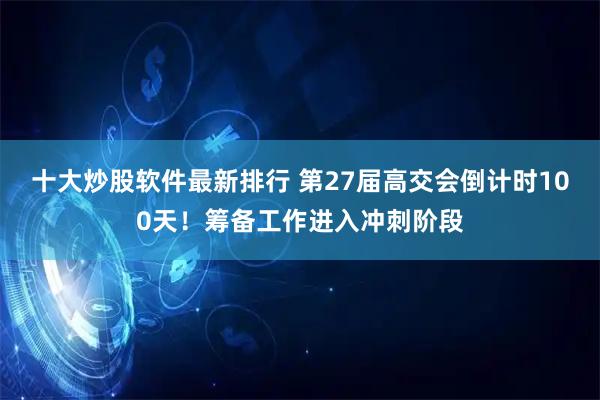 十大炒股软件最新排行 第27届高交会倒计时100天！筹备工作进入冲刺阶段
