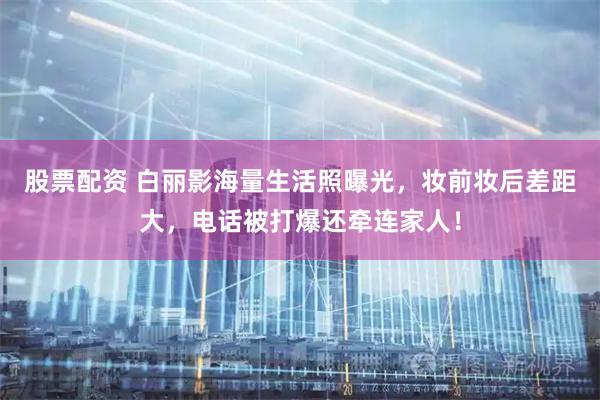 股票配资 白丽影海量生活照曝光，妆前妆后差距大，电话被打爆还牵连家人！