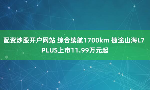 配资炒股开户网站 综合续航1700km 捷途山海L7 PLUS上市11.99万元起