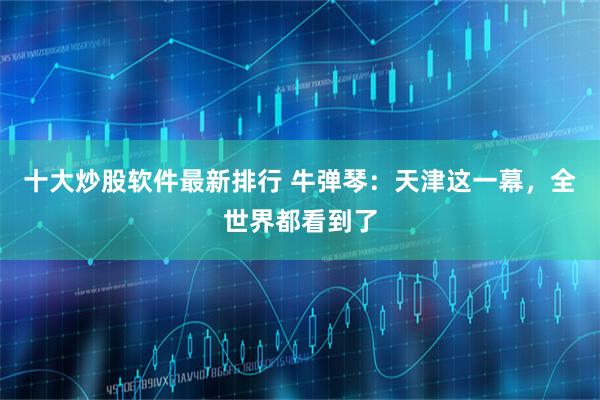 十大炒股软件最新排行 牛弹琴：天津这一幕，全世界都看到了