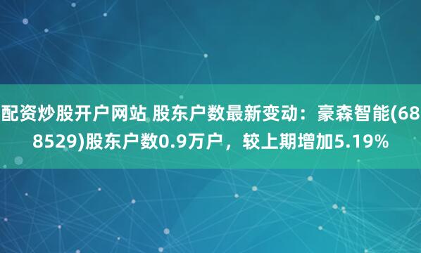 配资炒股开户网站 股东户数最新变动：豪森智能(688529)股东户数0.9万户，较上期增加5.19%
