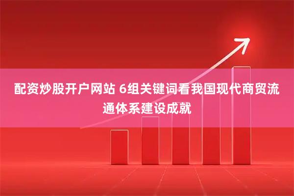 配资炒股开户网站 6组关键词看我国现代商贸流通体系建设成就