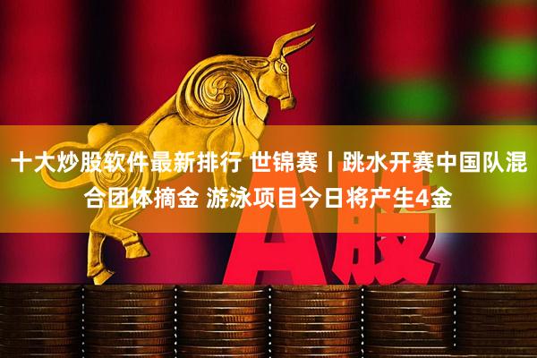 十大炒股软件最新排行 世锦赛丨跳水开赛中国队混合团体摘金 游泳项目今日将产生4金