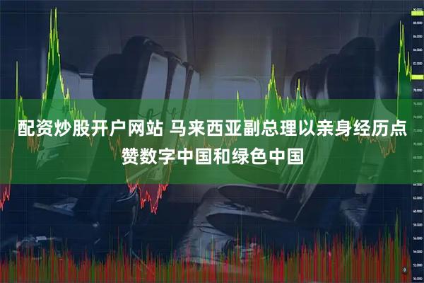 配资炒股开户网站 马来西亚副总理以亲身经历点赞数字中国和绿色中国