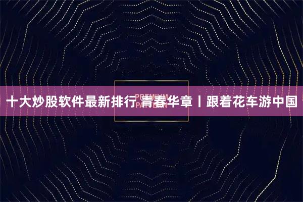 十大炒股软件最新排行 青春华章丨跟着花车游中国