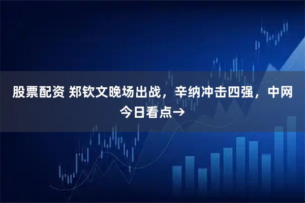 股票配资 郑钦文晚场出战，辛纳冲击四强，中网今日看点→