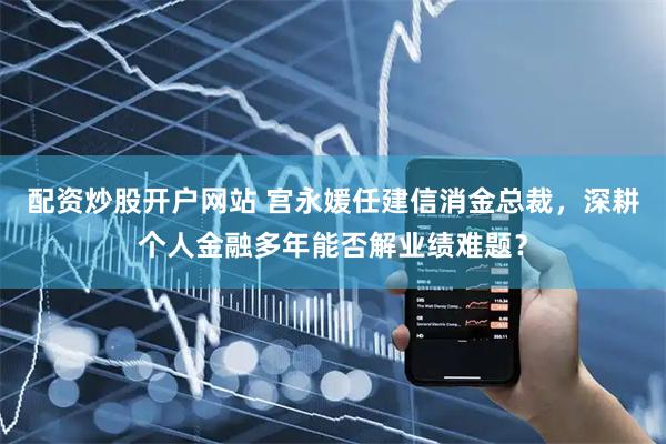 配资炒股开户网站 宫永媛任建信消金总裁，深耕个人金融多年能否解业绩难题？