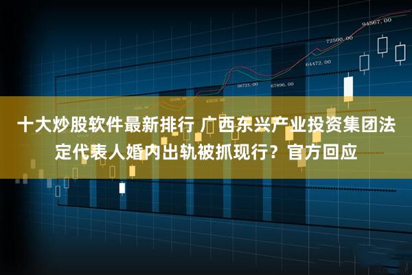 十大炒股软件最新排行 广西东兴产业投资集团法定代表人婚内出轨被抓现行?官方回应