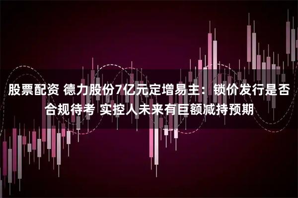 股票配资 德力股份7亿元定增易主:锁价发行是否合规待考 实控人未来有巨额减持预期