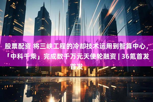 股票配资 将三峡工程的冷却技术运用到智算中心，「中科千乘」完成数千万元天使轮融资 | 36氪首发